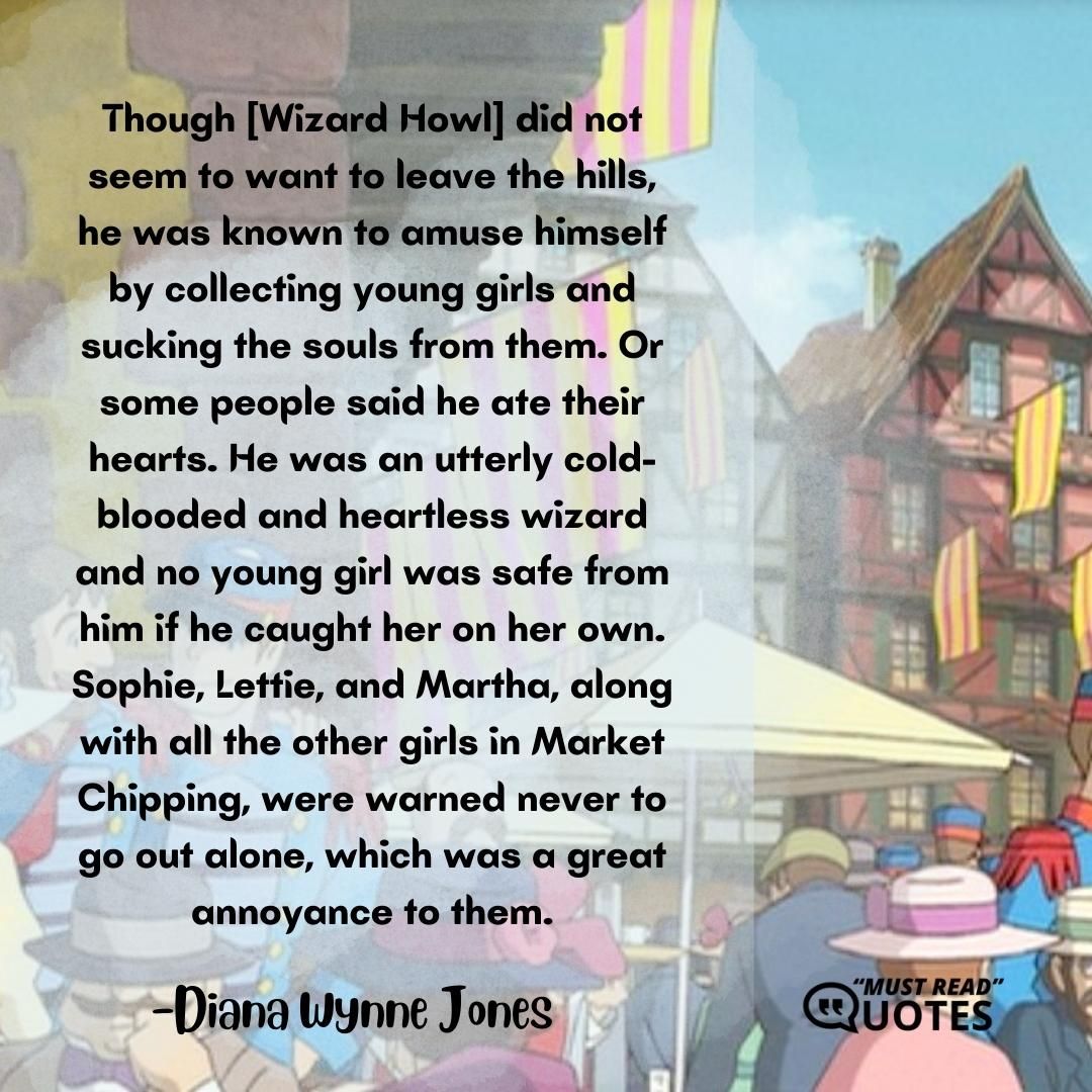 Though [Wizard Howl] did not seem to want to leave the hills, he was known to amuse himself by collecting young girls and sucking the souls from them. Or some people said he ate their hearts. He was an utterly cold-blooded and heartless wizard and no young girl was safe from him if he caught her on her own. Sophie, Lettie, and Martha, along with all the other girls in Market Chipping, were warned never to go out alone, which was a great annoyance to them.