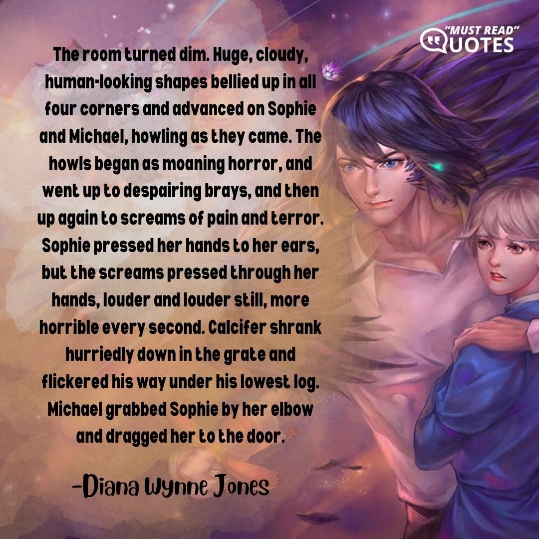 The room turned dim. Huge, cloudy, human-looking shapes bellied up in all four corners and advanced on Sophie and Michael, howling as they came. The howls began as moaning horror, and went up to despairing brays, and then up again to screams of pain and terror. Sophie pressed her hands to her ears, but the screams pressed through her hands, louder and louder still, more horrible every second. Calcifer shrank hurriedly down in the grate and flickered his way under his lowest log. Michael grabbed Sophie by her elbow and dragged her to the door.