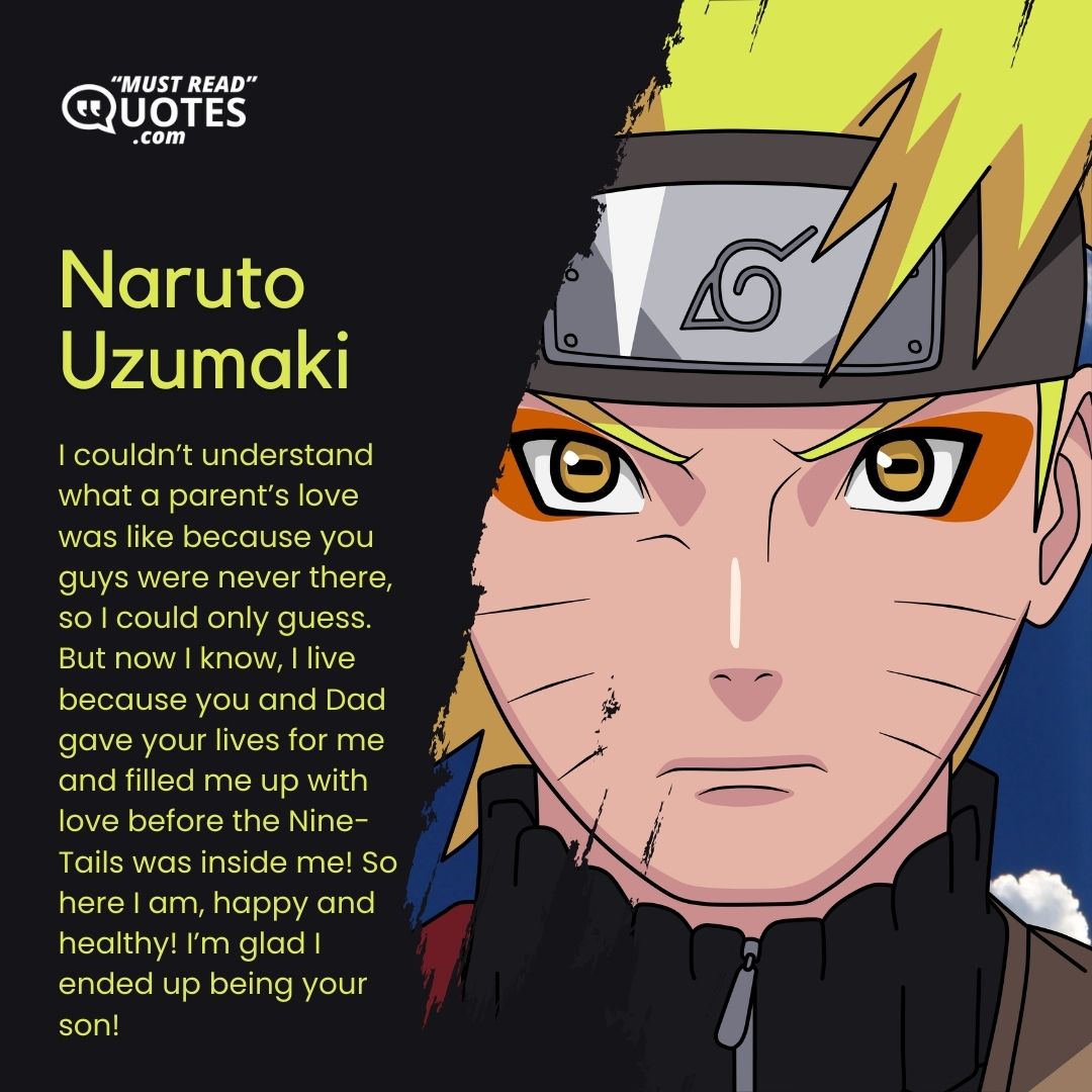 I couldn’t understand what a parent’s love was like because you guys were never there, so I could only guess. But now I know, I live because you and Dad gave your lives for me and filled me up with love before the Nine-Tails was inside me! So here I am, happy and healthy! I’m glad I ended up being your son!