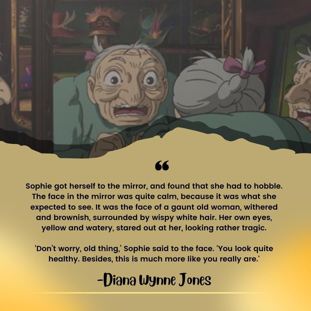Sophie got herself to the mirror, and found that she had to hobble. The face in the mirror was quite calm, because it was what she expected to see. It was the face of a gaunt old woman, withered and brownish, surrounded by wispy white hair. Her own eyes, yellow and watery, stared out at her, looking rather tragic. ‘Don’t worry, old thing,’ Sophie said to the face. ‘You look quite healthy. Besides, this is much more like you really are.‘