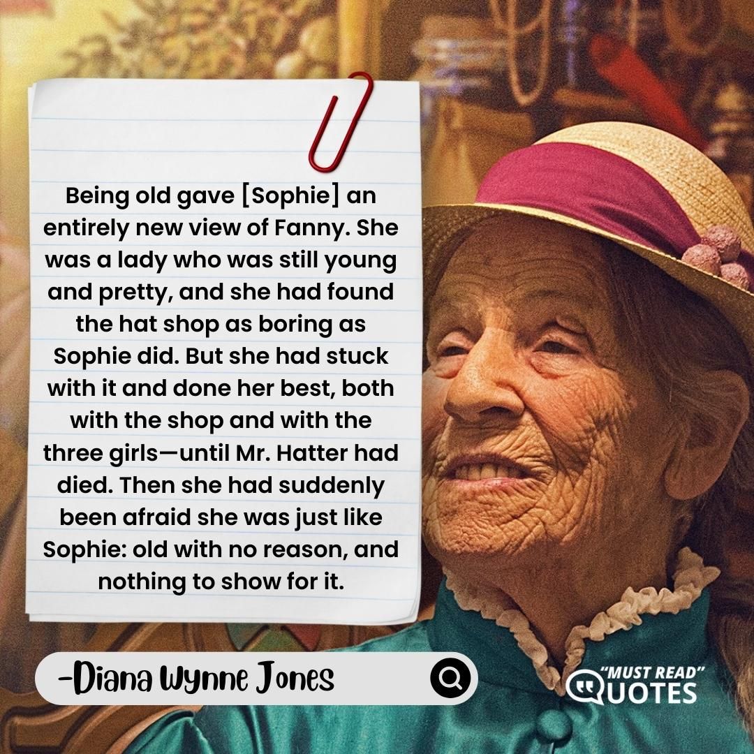 Being old gave [Sophie] an entirely new view of Fanny. She was a lady who was still young and pretty, and she had found the hat shop as boring as Sophie did. But she had stuck with it and done her best, both with the shop and with the three girls—until Mr. Hatter had died. Then she had suddenly been afraid she was just like Sophie: old with no reason, and nothing to show for it.