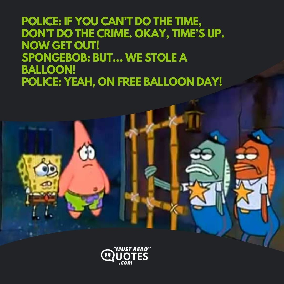 Police: If you can’t do the time, don’t do the crime. Okay, time’s up. Now get out! SpongeBob: But… we stole a balloon! Police: Yeah, on free balloon day!