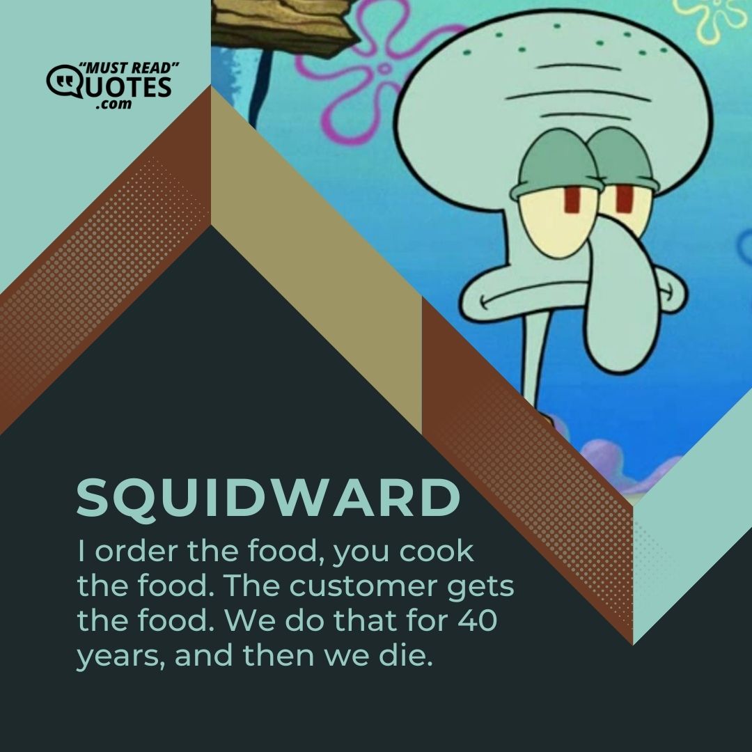 I order the food, you cook the food. The customer gets the food. We do that for 40 years, and then we die.
