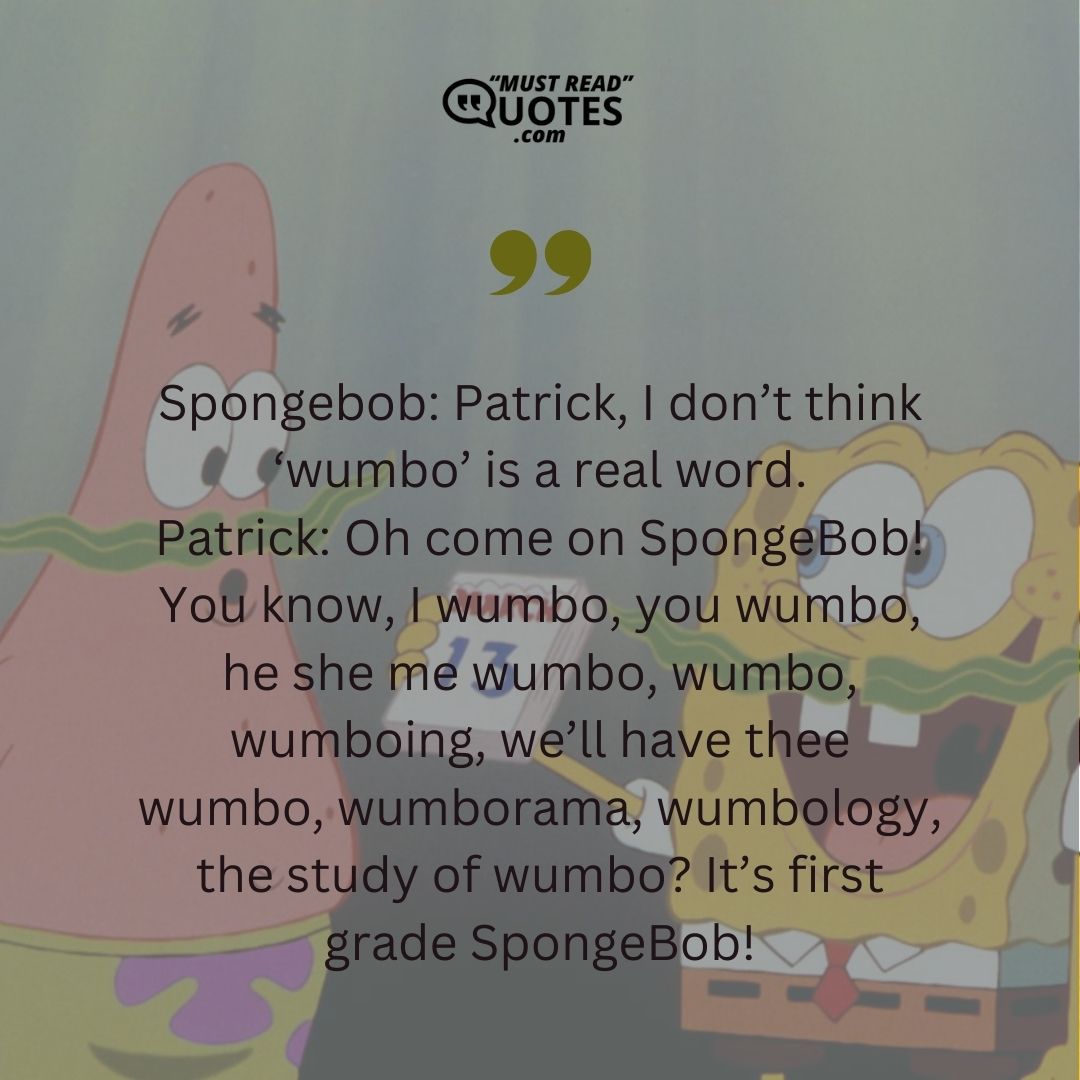 Spongebob: Patrick, I don’t think ‘wumbo’ is a real word. Patrick: Oh come on SpongeBob! You know, I wumbo, you wumbo, he she me wumbo, wumbo, wumboing, we’ll have thee wumbo, wumborama, wumbology, the study of wumbo? It’s first grade SpongeBob!
