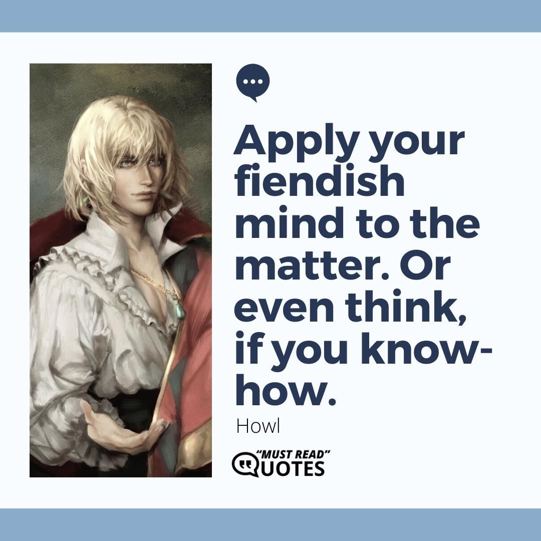 Apply your fiendish mind to the matter. Or even think, if you know-how.