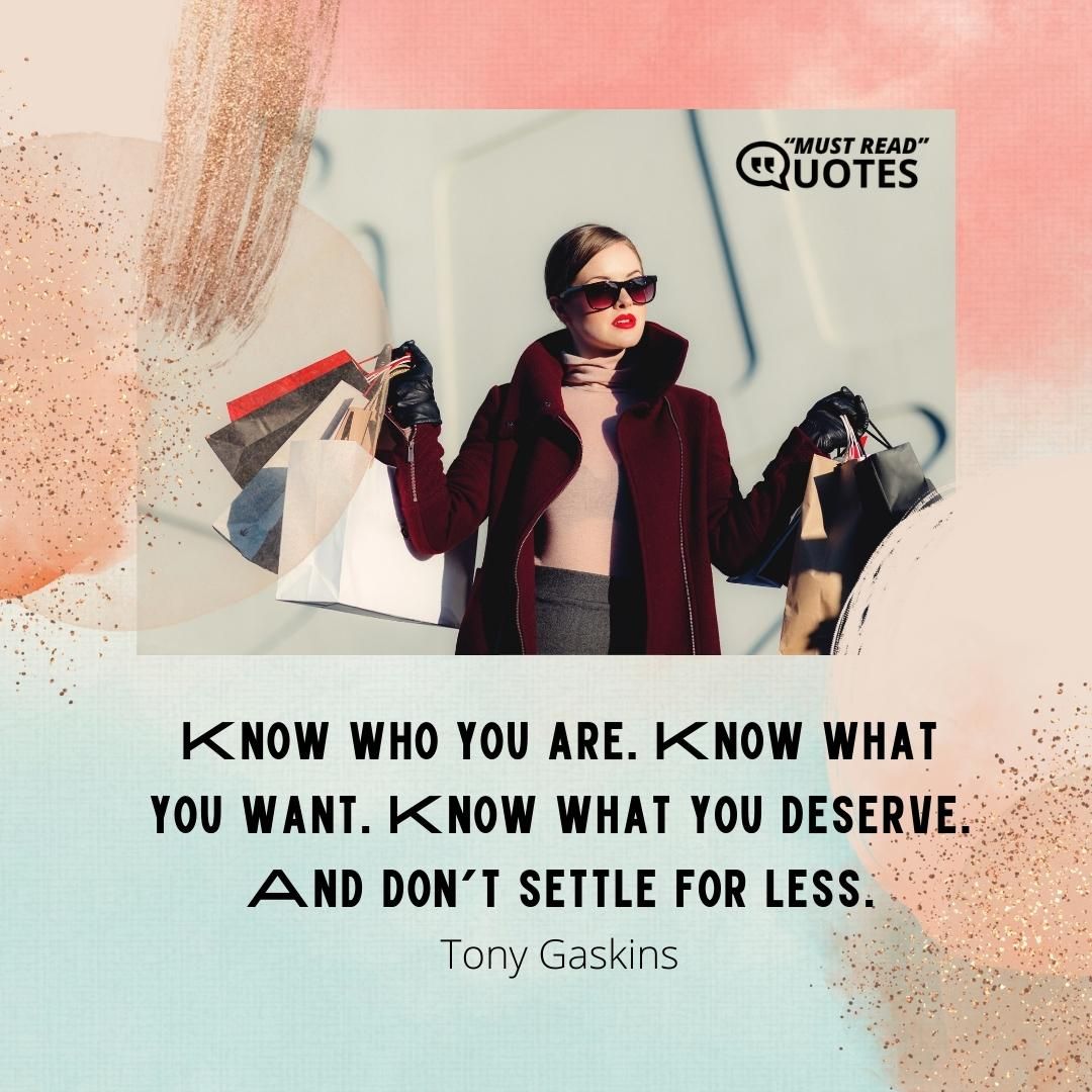 Know who you are. Know what you want. Know what you deserve. And don’t settle for less.