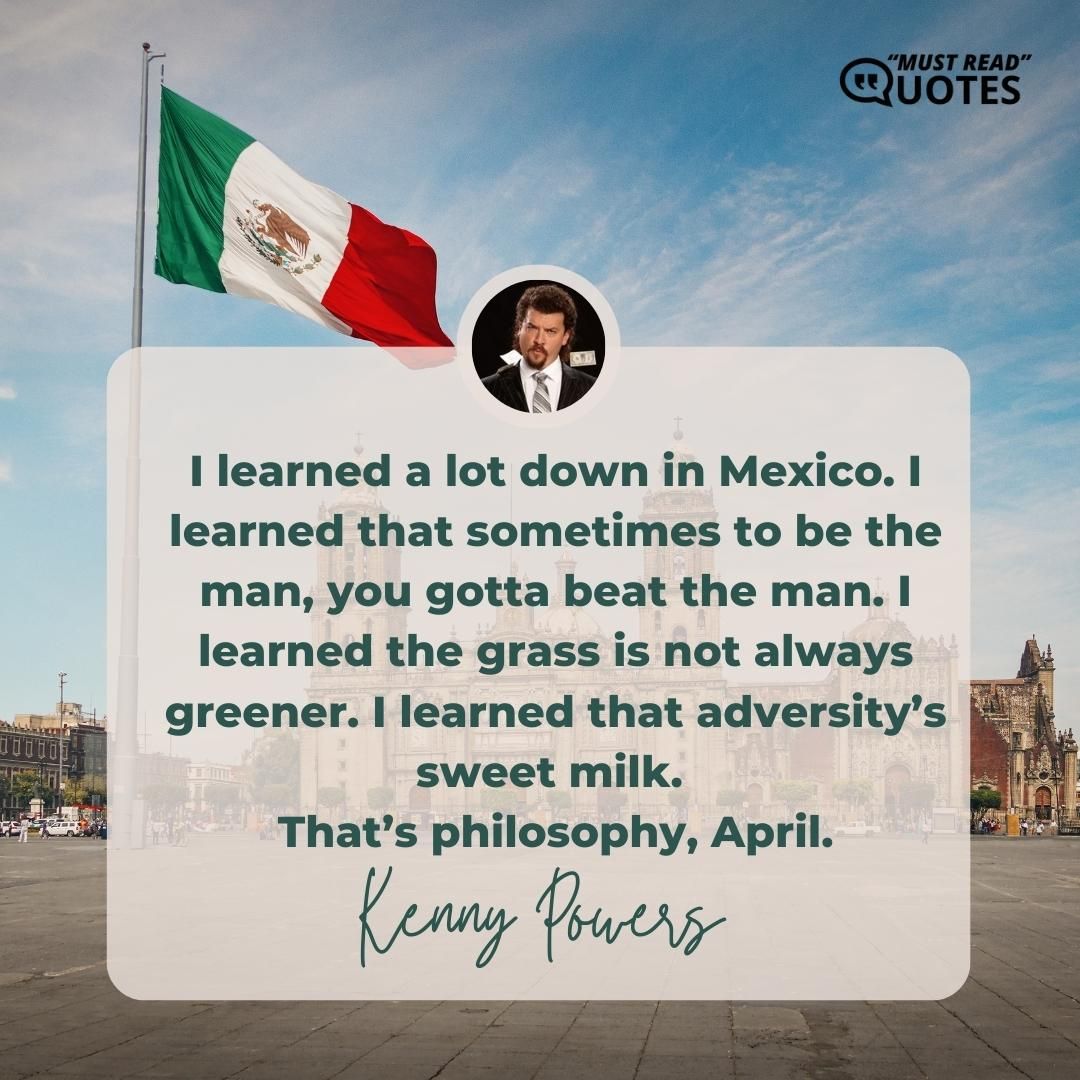I learned a lot down in Mexico. I learned that sometimes to be the man, you gotta beat the man. I learned the grass is not always greener. I learned that adversity’s sweet milk. That’s philosophy, April.