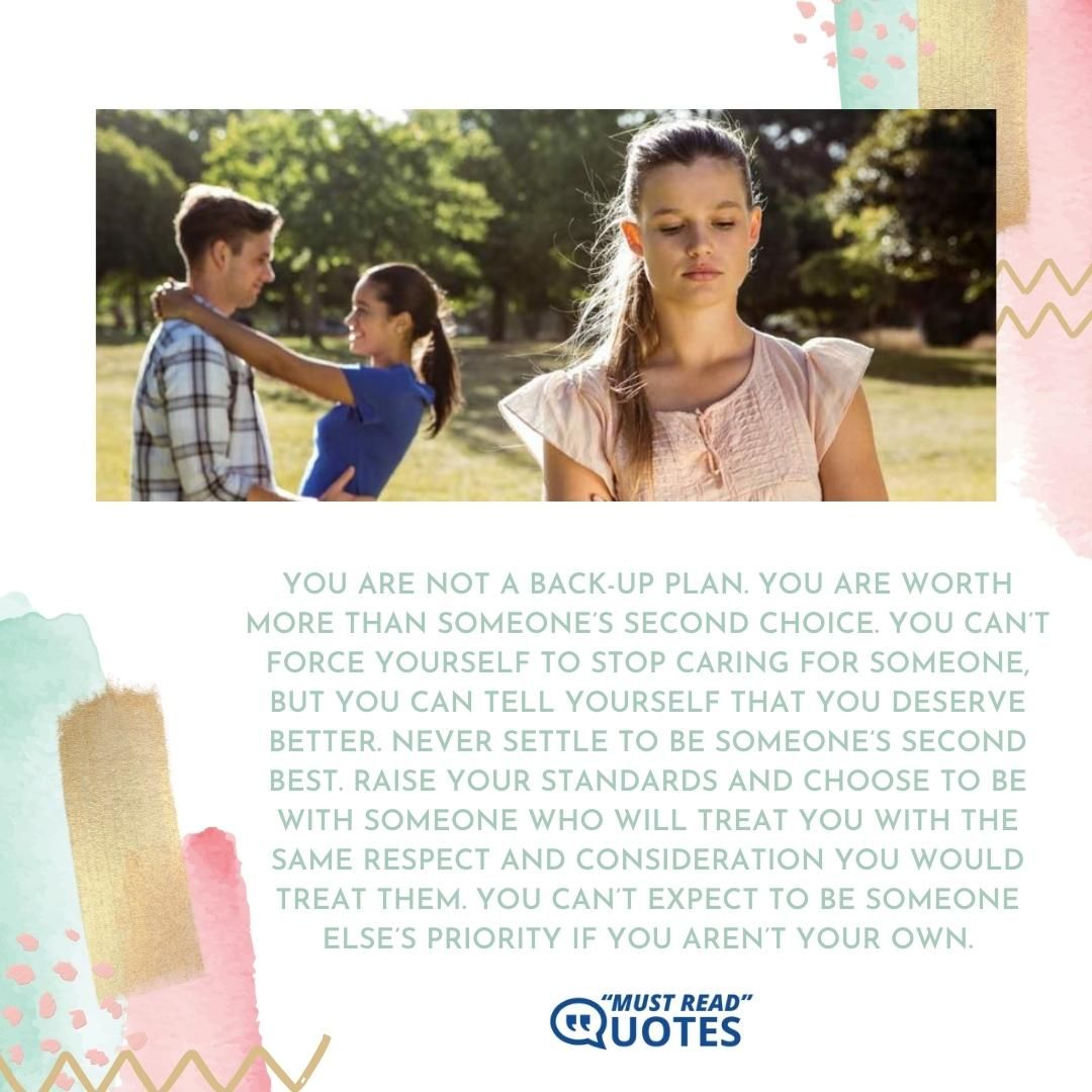 You are not a back-up plan. You are worth more than someone’s second choice. You can’t force yourself to stop caring for someone, but you can tell yourself that you deserve better. Never settle to be someone’s second best. Raise your standards and choose to be with someone who will treat you with the same respect and consideration you would treat them. You can’t expect to be someone else’s priority if you aren’t your own.