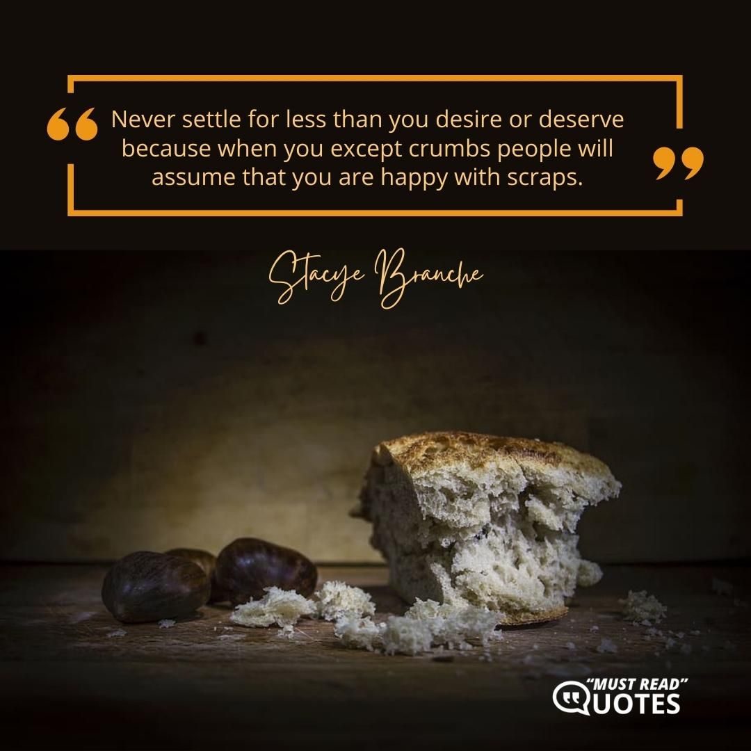 Never settle for less than you desire or deserve because when you except crumbs people will assume that you are happy with scraps.