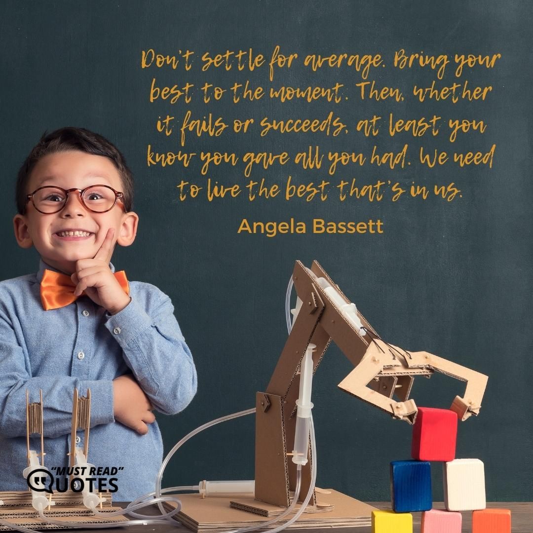 Don’t settle for average. Bring your best to the moment. Then, whether it fails or succeeds, at least you know you gave all you had. We need to live the best that’s in us.
