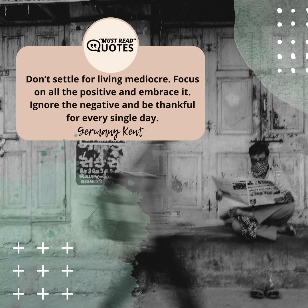 Don’t settle for living mediocre. Focus on all the positive and embrace it. Ignore the negative and be thankful for every single day.