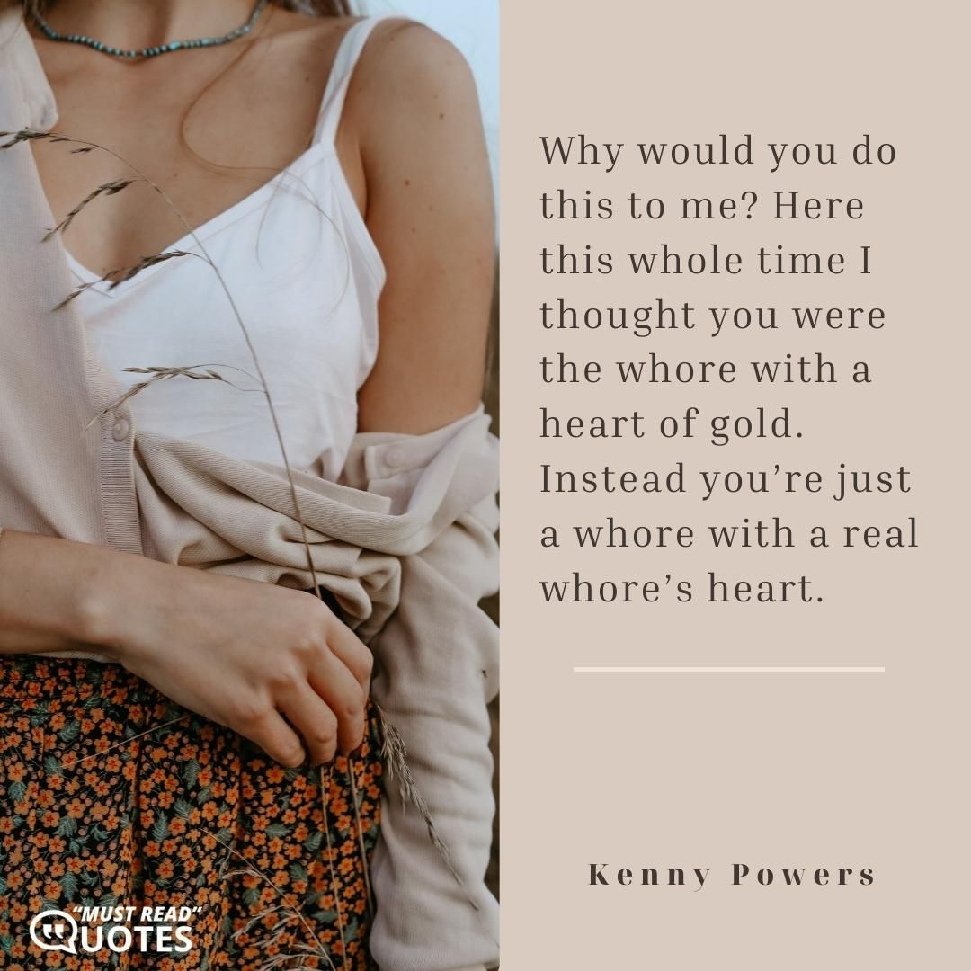 Why would you do this to me? Here this whole time I thought you were the whore with a heart of gold. Instead you’re just a whore with a real whore’s heart.