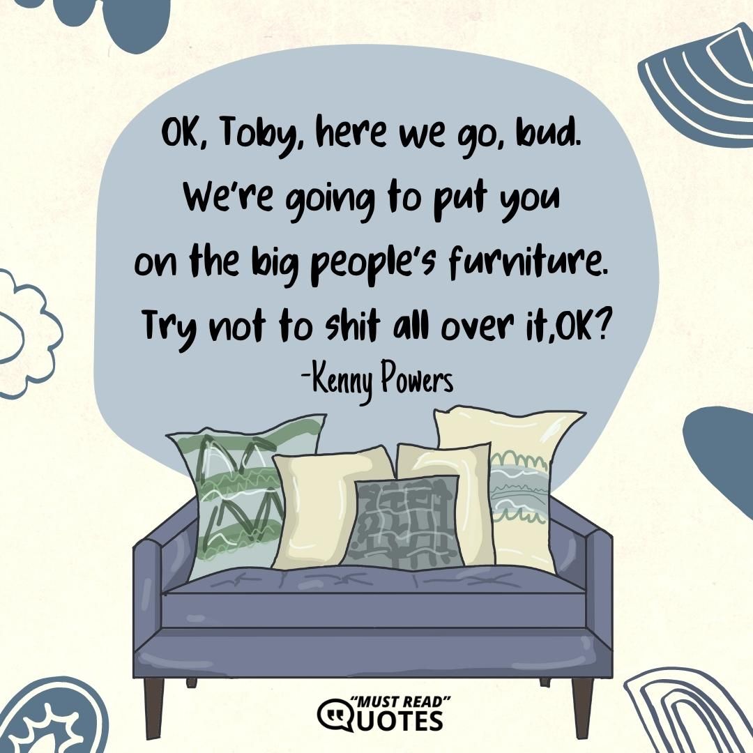 OK, Toby, here we go, bud. We’re going to put you on the big people’s furniture. Try not to shit all over it, OK?