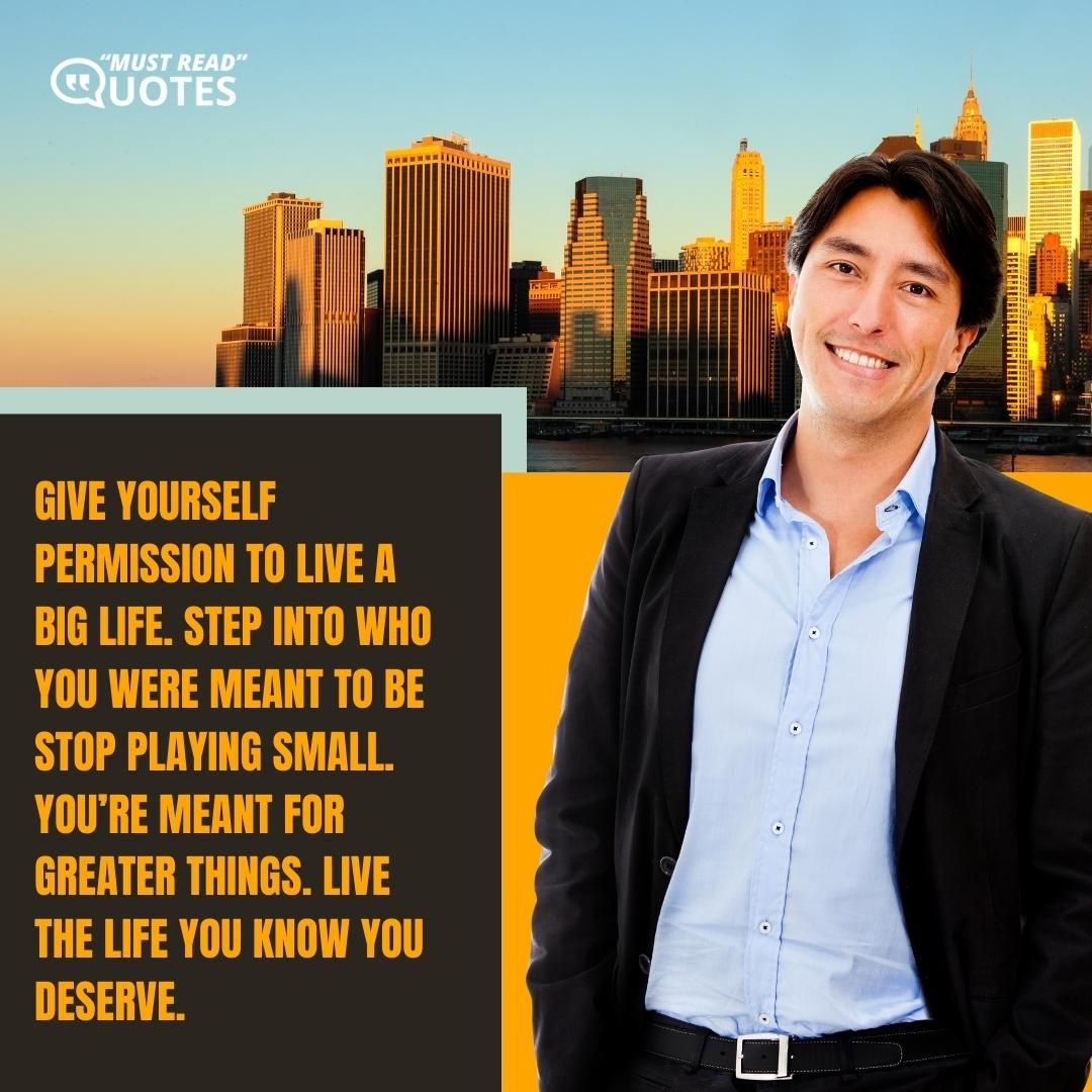 Give yourself permission to live a big life. Step into who you were meant to be stop playing small. You’re meant for greater things. Live the life you know you deserve.