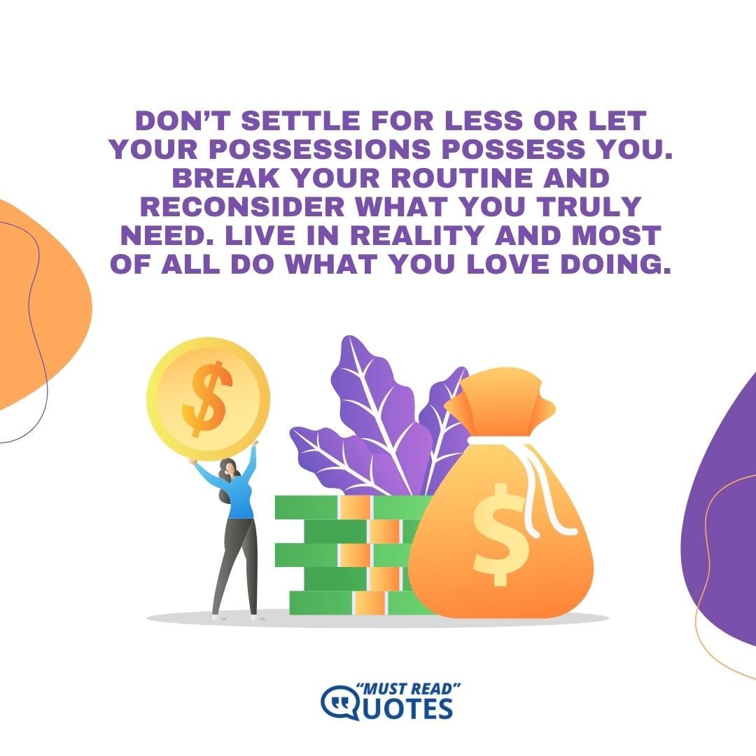 Don’t settle for less or let your possessions possess you. Break your routine and reconsider what you truly need. Live in reality and most of all do what you love doing.
