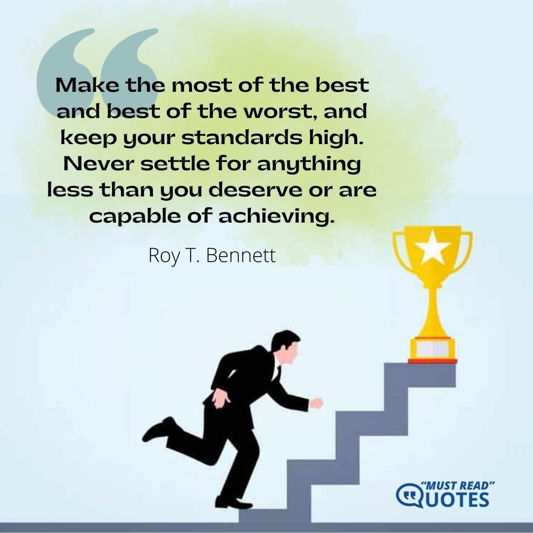 Make the most of the best and best of the worst, and keep your standards high. Never settle for anything less than you deserve or are capable of achieving.