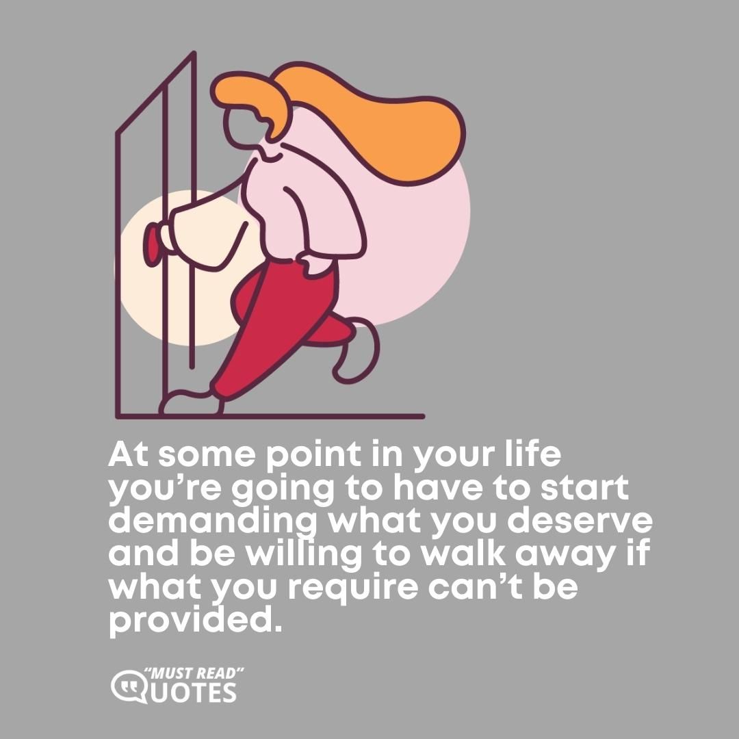 At some point in your life you’re going to have to start demanding what you deserve and be willing to walk away if what you require can’t be provided.