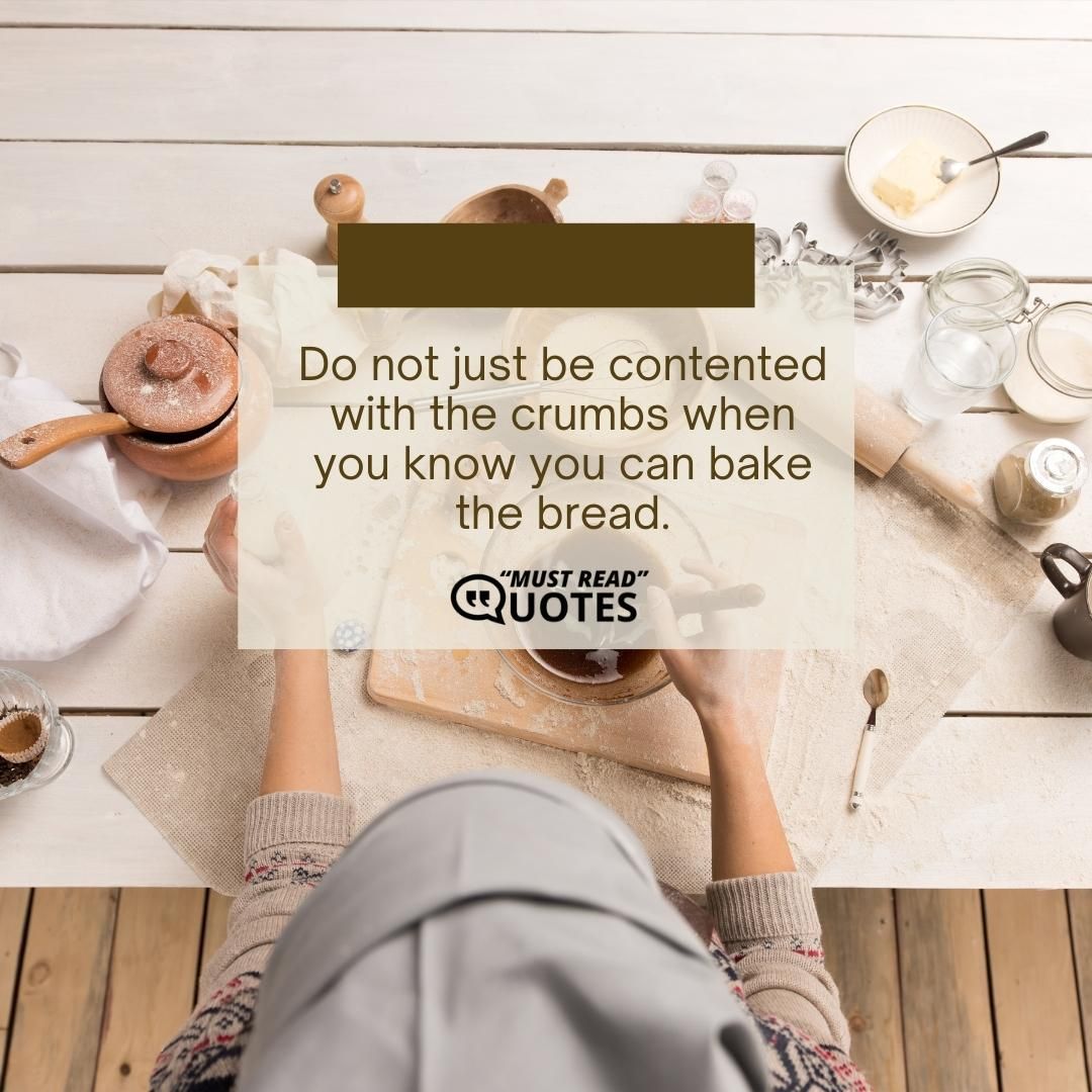 Do not just be contented with the crumbs when you know you can bake the bread.