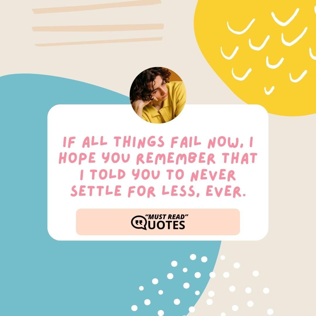 If all things fail now, I hope you remember that I told you to never settle for less, ever.