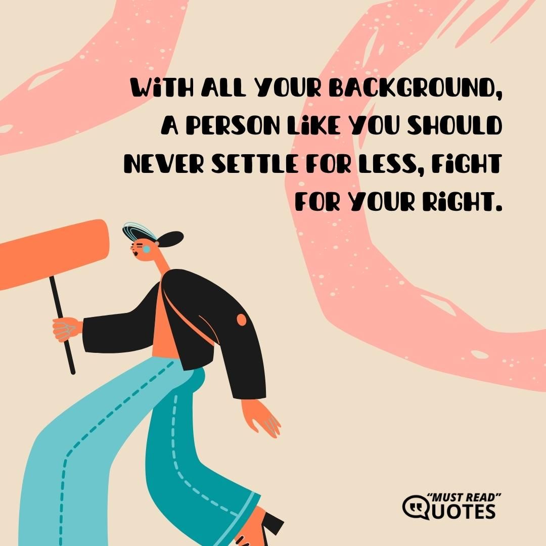 With all your background, a person like you should never settle for less, fight for your right.