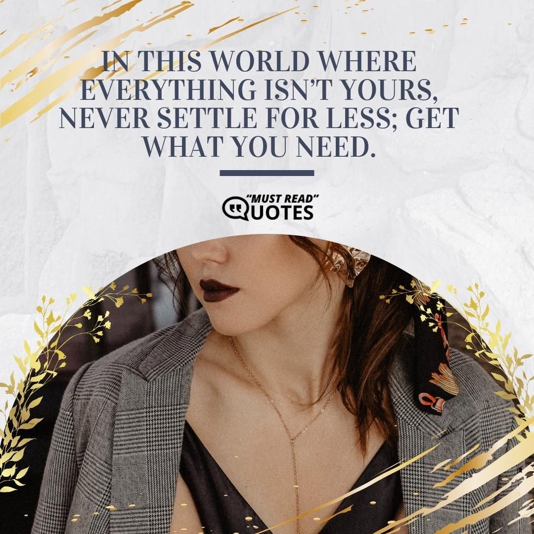 In this world where everything isn’t yours, never settle for less; get what you need.