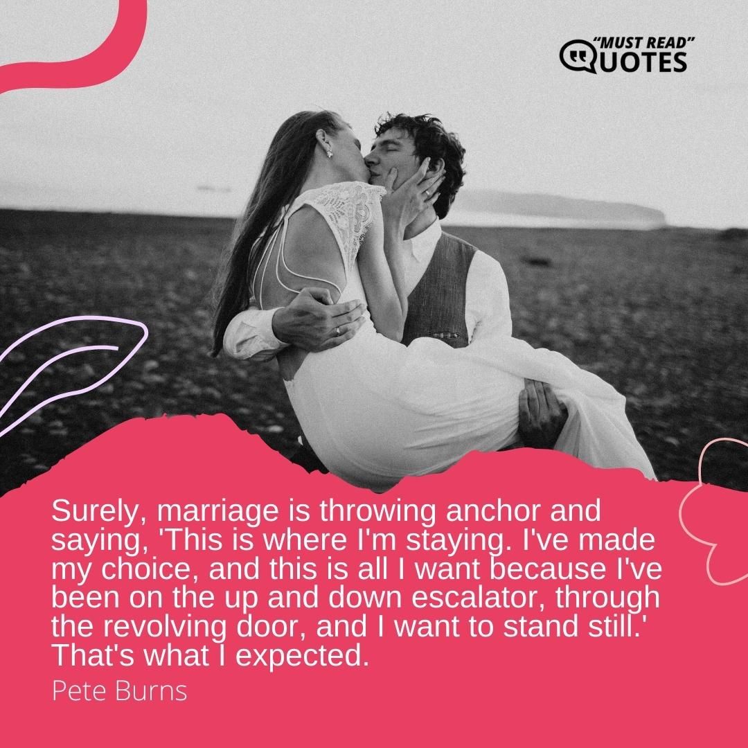 Surely, marriage is throwing anchor and saying, 'This is where I'm staying. I've made my choice, and this is all I want because I've been on the up and down escalator, through the revolving door, and I want to stand still.' That's what I expected.