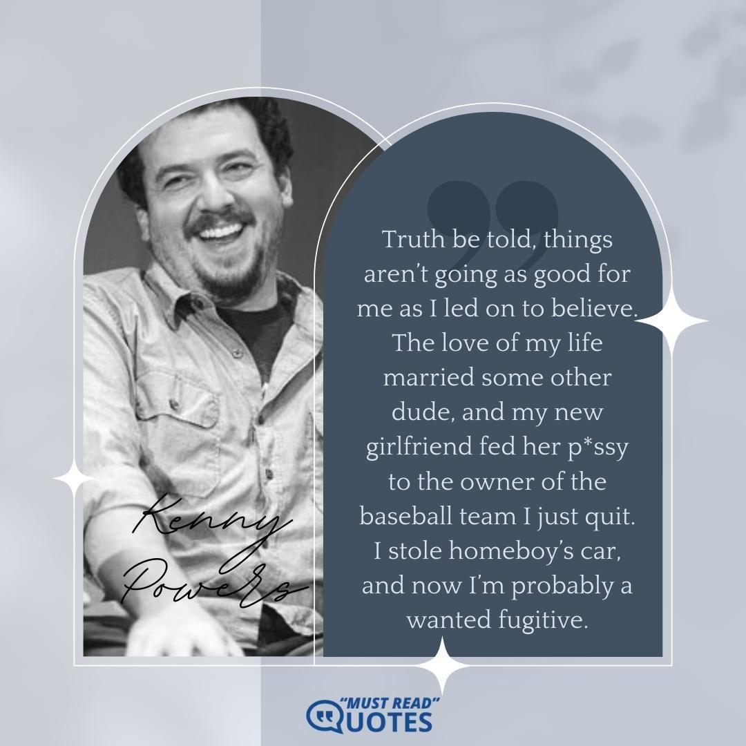 Truth be told, things aren’t going as good for me as I led on to believe. The love of my life married some other dude, and my new girlfriend fed her p*ssy to the owner of the baseball team I just quit. I stole homeboy’s car, and now I’m probably a wanted fugitive.