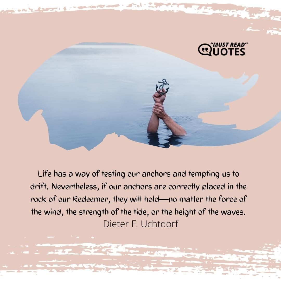 Life has a way of testing our anchors and tempting us to drift. Nevertheless, if our anchors are correctly placed in the rock of our Redeemer, they will hold—no matter the force of the wind, the strength of the tide, or the height of the waves.