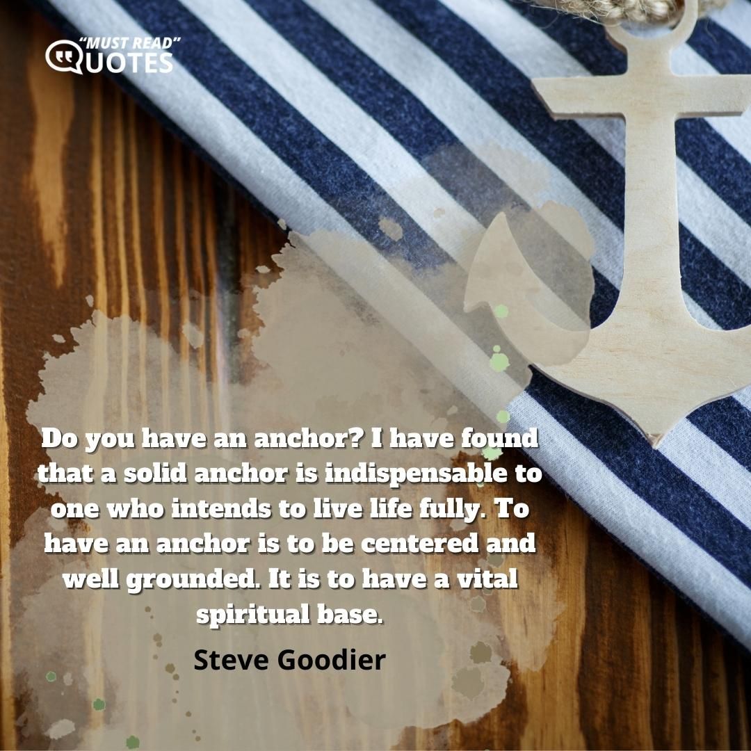 Do you have an anchor? I have found that a solid anchor is indispensable to one who intends to live life fully. To have an anchor is to be centered and well grounded. It is to have a vital spiritual base.