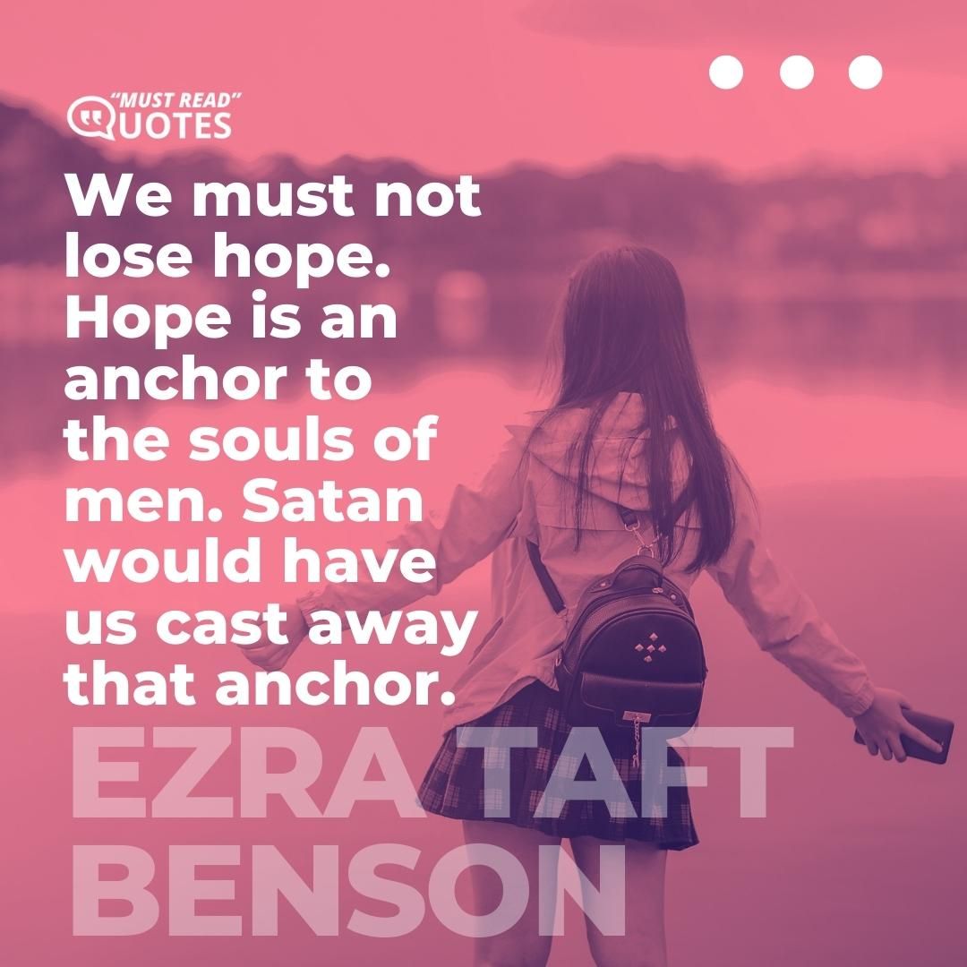 We must not lose hope. Hope is an anchor to the souls of men. Satan would have us cast away that anchor.