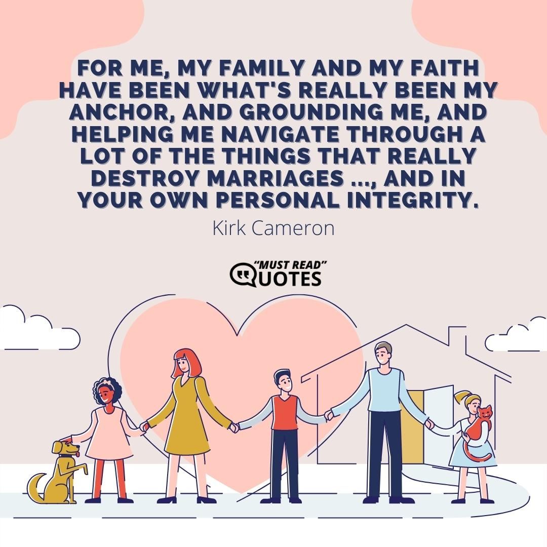 For me, my family and my faith have been what's really been my anchor, and grounding me, and helping me navigate through a lot of the things that really destroy marriages ..., and in your own personal integrity.
