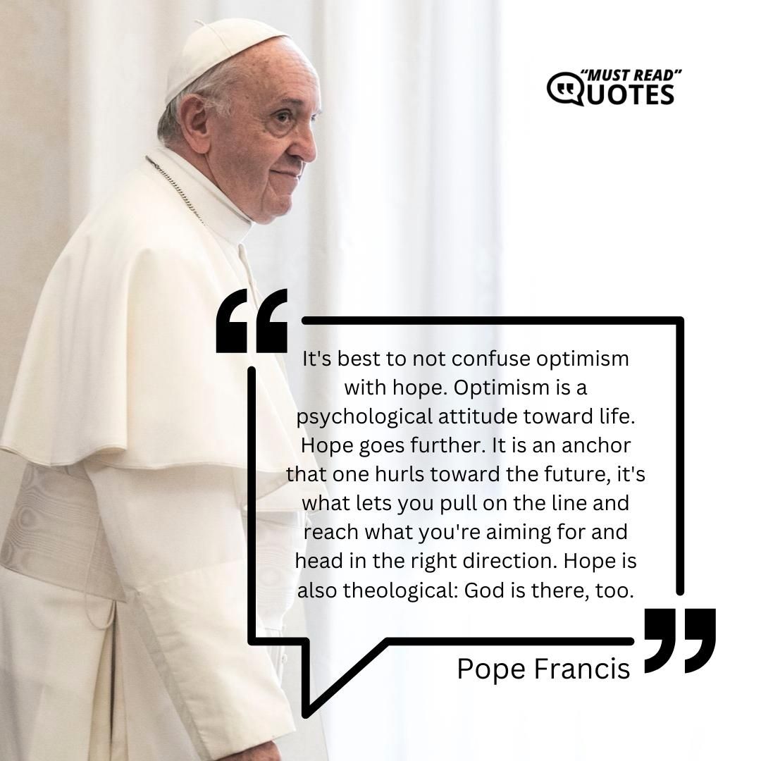 It's best to not confuse optimism with hope. Optimism is a psychological attitude toward life. Hope goes further. It is an anchor that one hurls toward the future, it's what lets you pull on the line and reach what you're aiming for and head in the right direction. Hope is also theological: God is there, too.