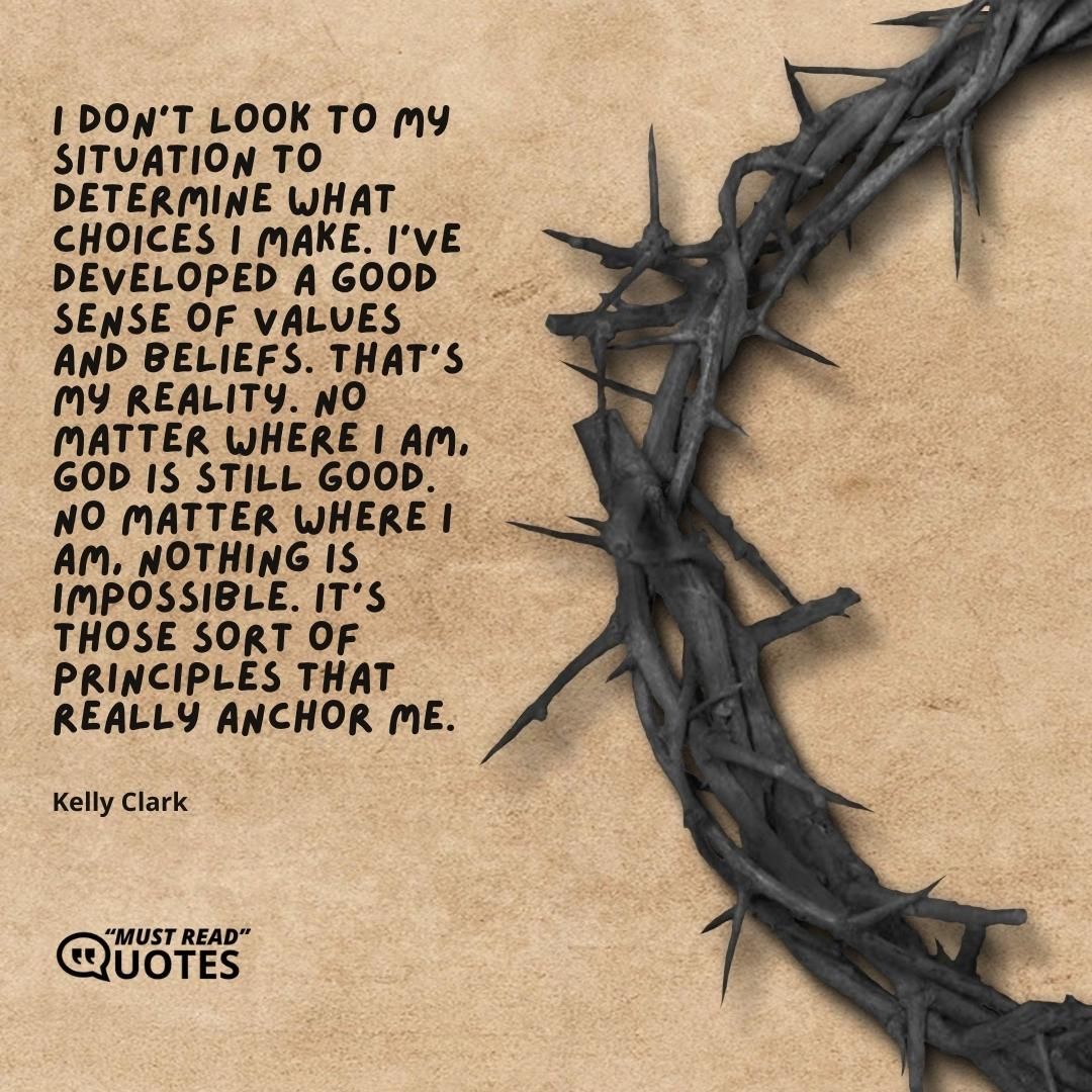 I don't look to my situation to determine what choices I make. I've developed a good sense of values and beliefs. That's my reality. No matter where I am, God is still good. No matter where I am, nothing is impossible. It's those sort of principles that really anchor me.