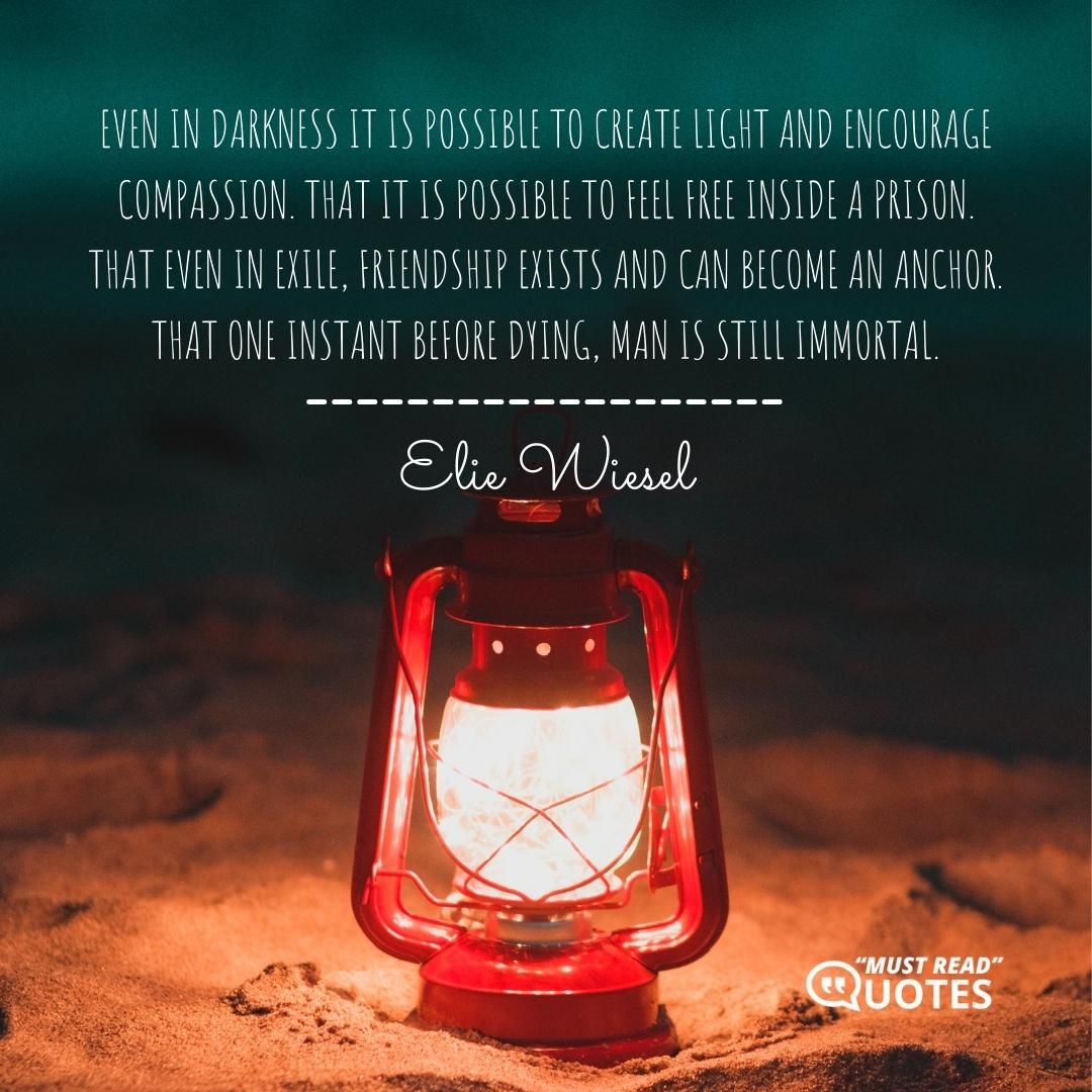 Even in darkness it is possible to create light and encourage compassion. That it is possible to feel free inside a prison. That even in exile, friendship exists and can become an anchor. That one instant before dying, man is still immortal.