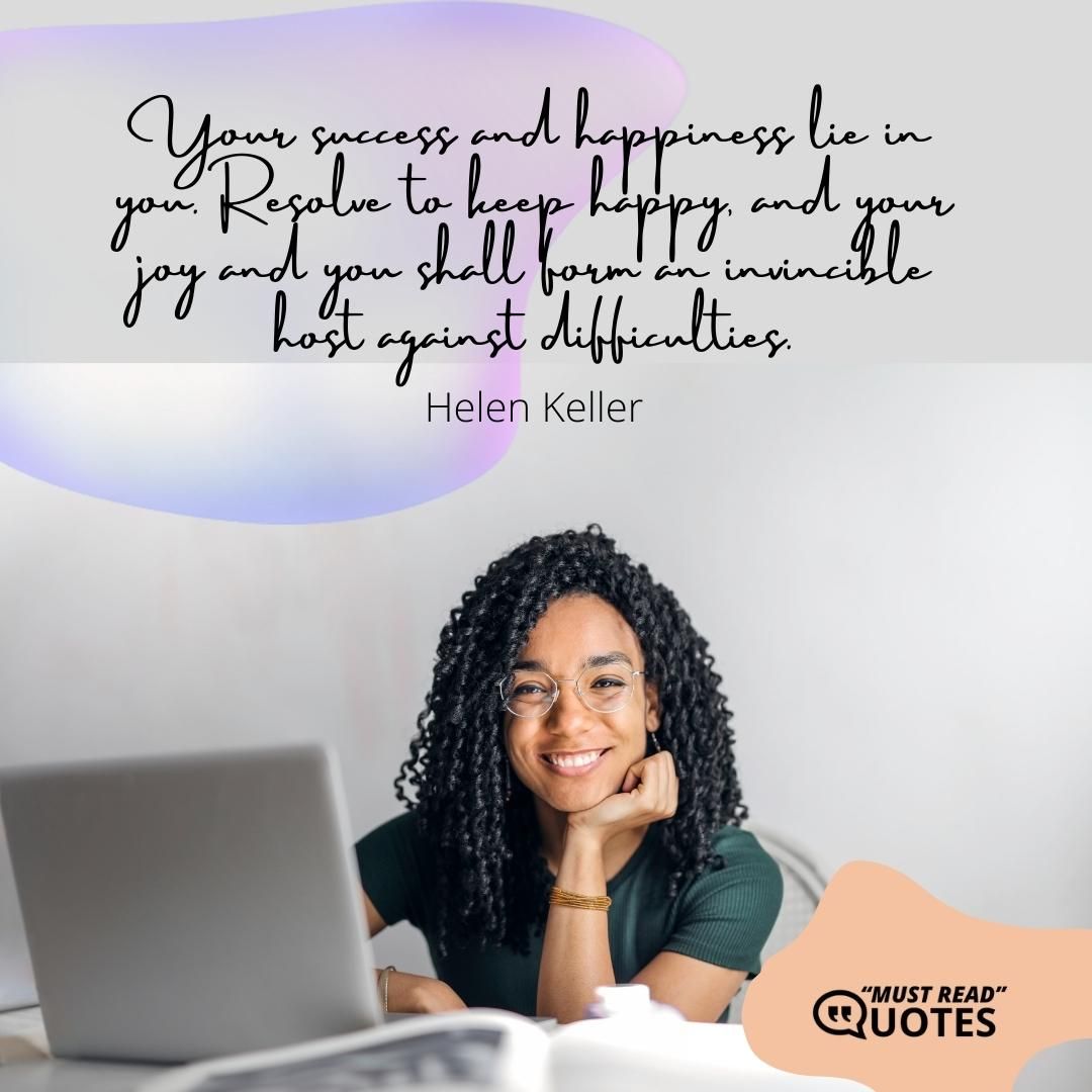 Your success and happiness lie in you. Resolve to keep happy, and your joy and you shall form an invincible host against difficulties.
