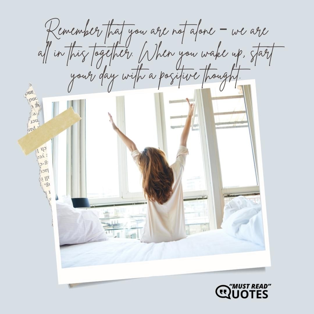 Remember that you are not alone – we are all in this together. When you wake up, start your day with a positive thought.