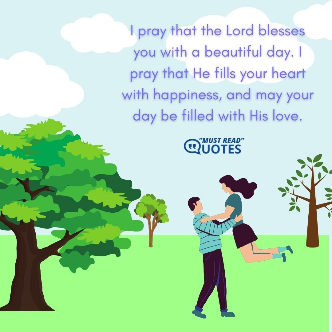 I pray that the Lord blesses you with a beautiful day. I pray that He fills your heart with happiness, and may your day be filled with His love.