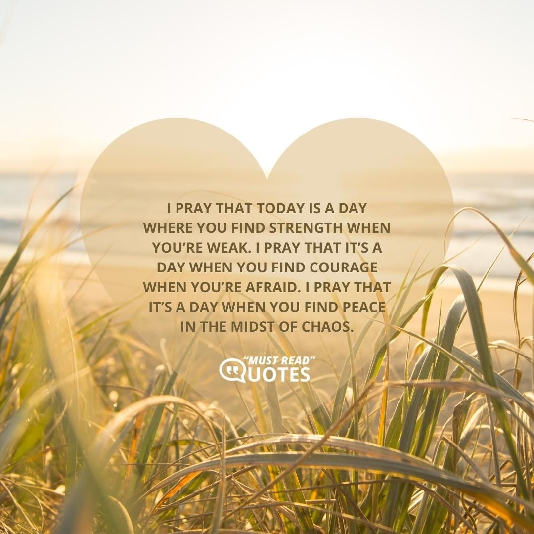I pray that today is a day where you find strength when you’re weak. I pray that it’s a day when you find courage when you’re afraid. I pray that it’s a day when you find peace in the midst of chaos.