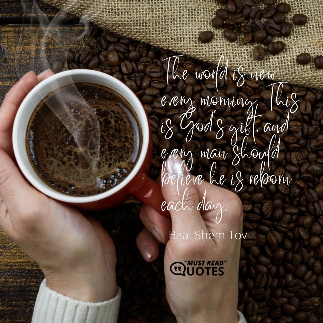 The world is new every morning. This is God’s gift, and every man should believe he is reborn each day.