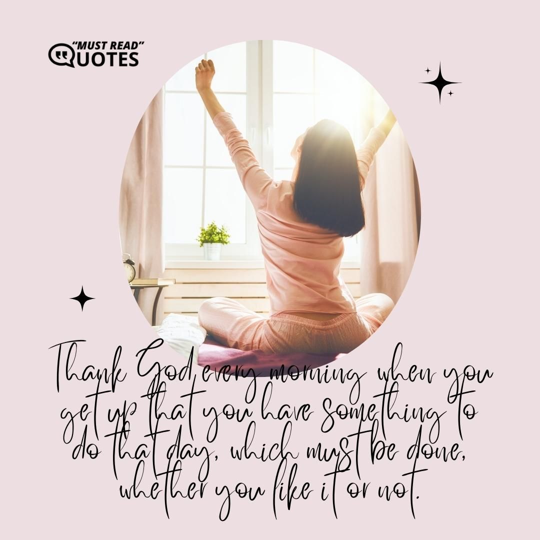 Thank God every morning when you get up that you have something to do that day, which must be done, whether you like it or not.