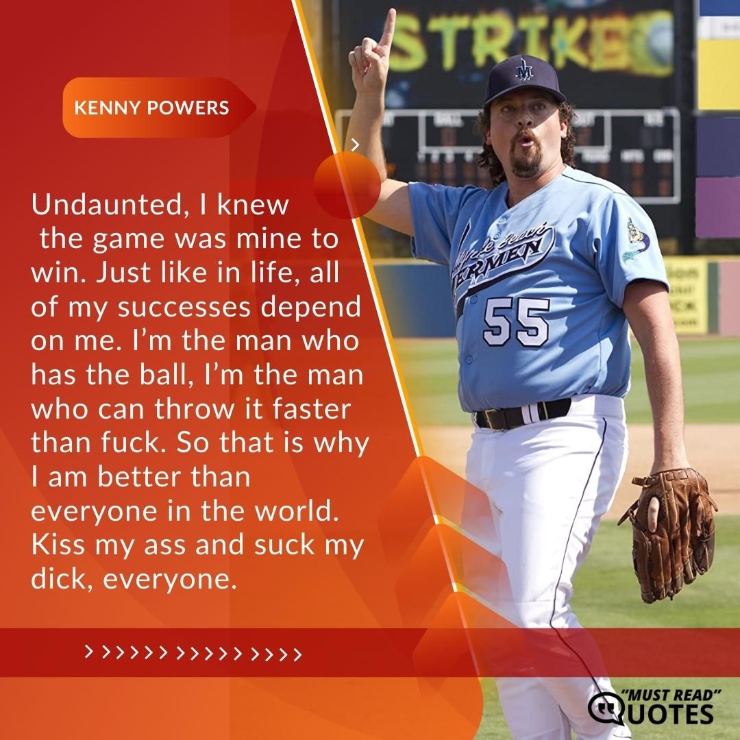 Undaunted, I knew the game was mine to win. Just like in life, all of my successes depend on me. I’m the man who has the ball, I’m the man who can throw it faster than f**k. So that is why I am better than everyone in the world. Kiss my ass and suck my dick, everyone.