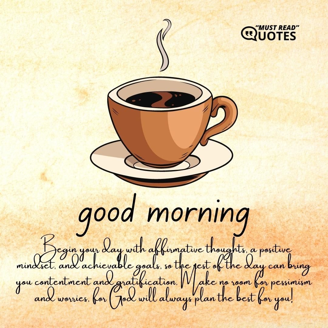 Good Morning! Begin your day with affirmative thoughts, a positive mindset, and achievable goals, so the rest of the day can bring you contentment and gratification. Make no room for pessimism and worries, for God will always plan the best for you!