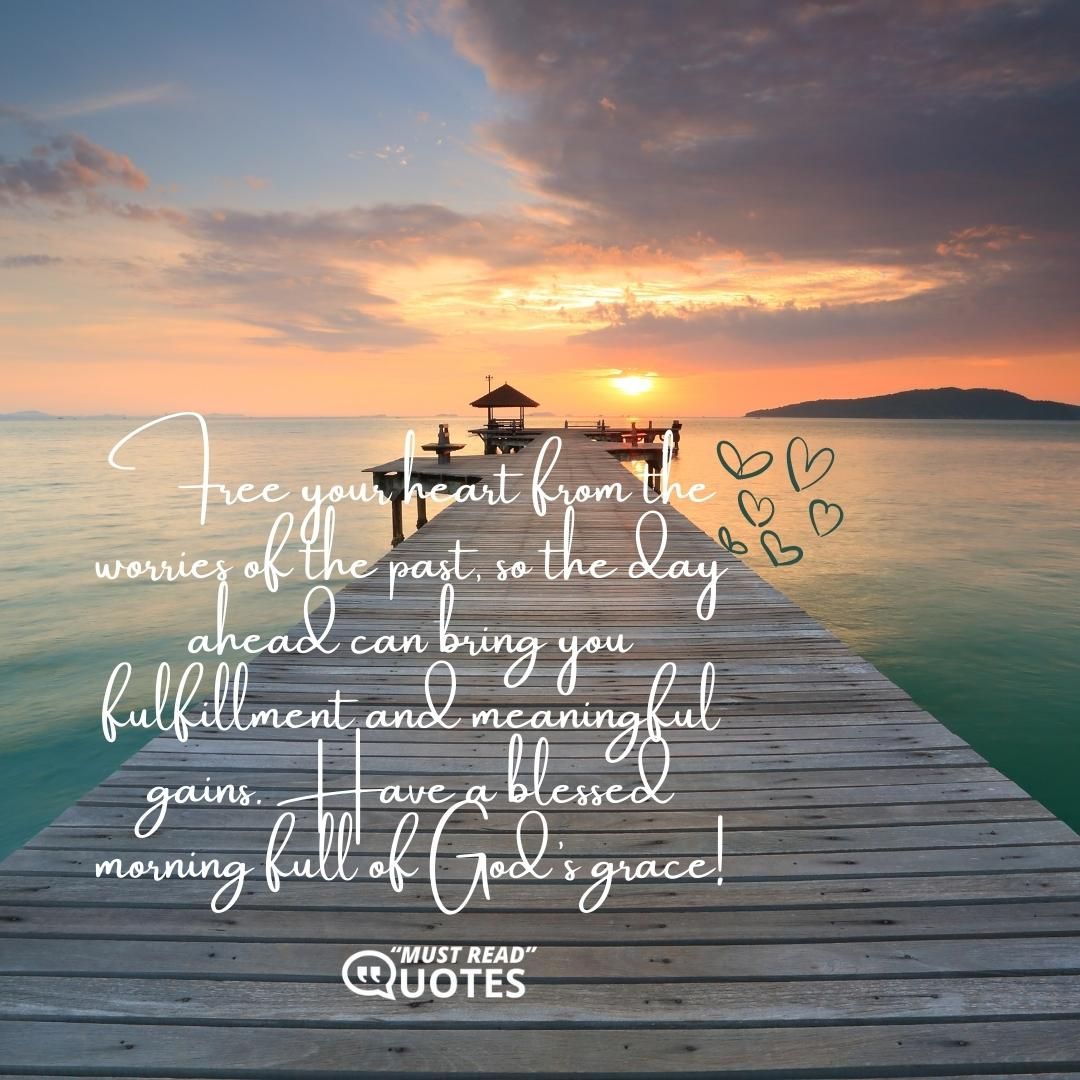 Free your heart from the worries of the past, so the day ahead can bring you fulfillment and meaningful gains. Have a blessed morning full of God’s grace!
