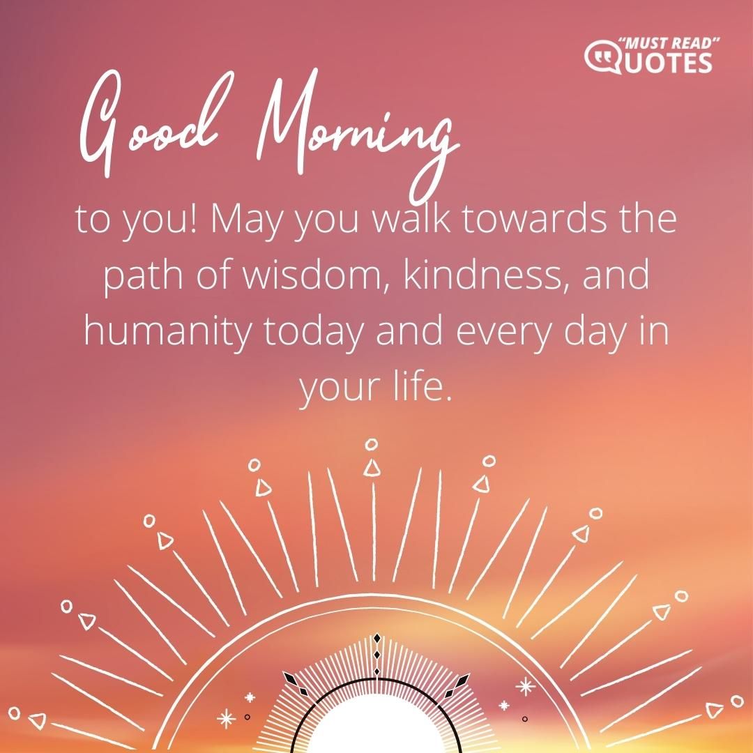 Good Morning to you! May you walk towards the path of wisdom, kindness, and humanity today and every day in your life.
