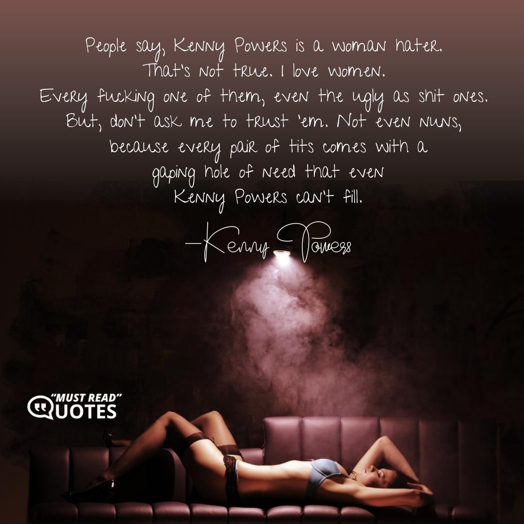 People say, Kenny Powers is a woman hater. That’s not true. I love women. Every f**king one of them, even the ugly as shit ones. But, don’t ask me to trust ’em. Not even nuns, because every pair of tits comes with a gaping hole of need that even Kenny Powers can’t fill.