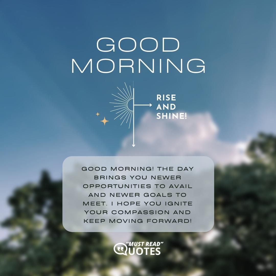 Good Morning! The day brings you newer opportunities to avail and newer goals to meet. I hope you ignite your compassion and keep moving forward!