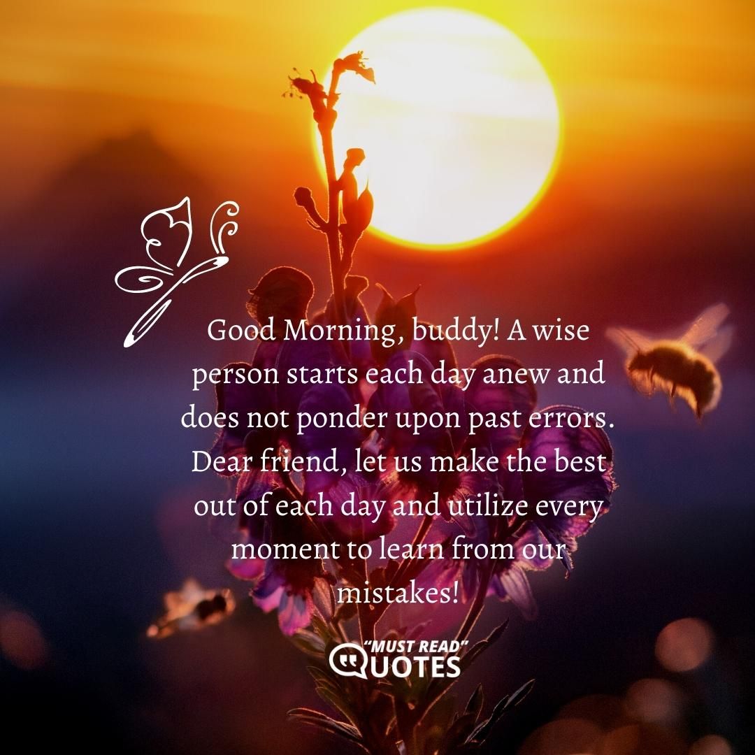 Good Morning, buddy! A wise person starts each day anew and does not ponder upon past errors. Dear friend, let us make the best out of each day and utilize every moment to learn from our mistakes!