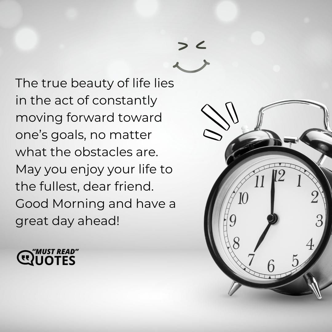 The true beauty of life lies in the act of constantly moving forward toward one’s goals, no matter what the obstacles are. May you enjoy your life to the fullest, dear friend. Good Morning and have a great day ahead!