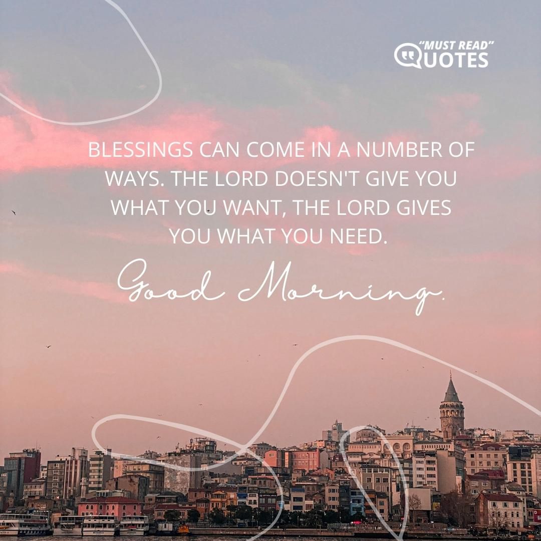 Blessings can come in a number of ways. The Lord doesn't give you what you want, the Lord gives you what you need. Good Morning.