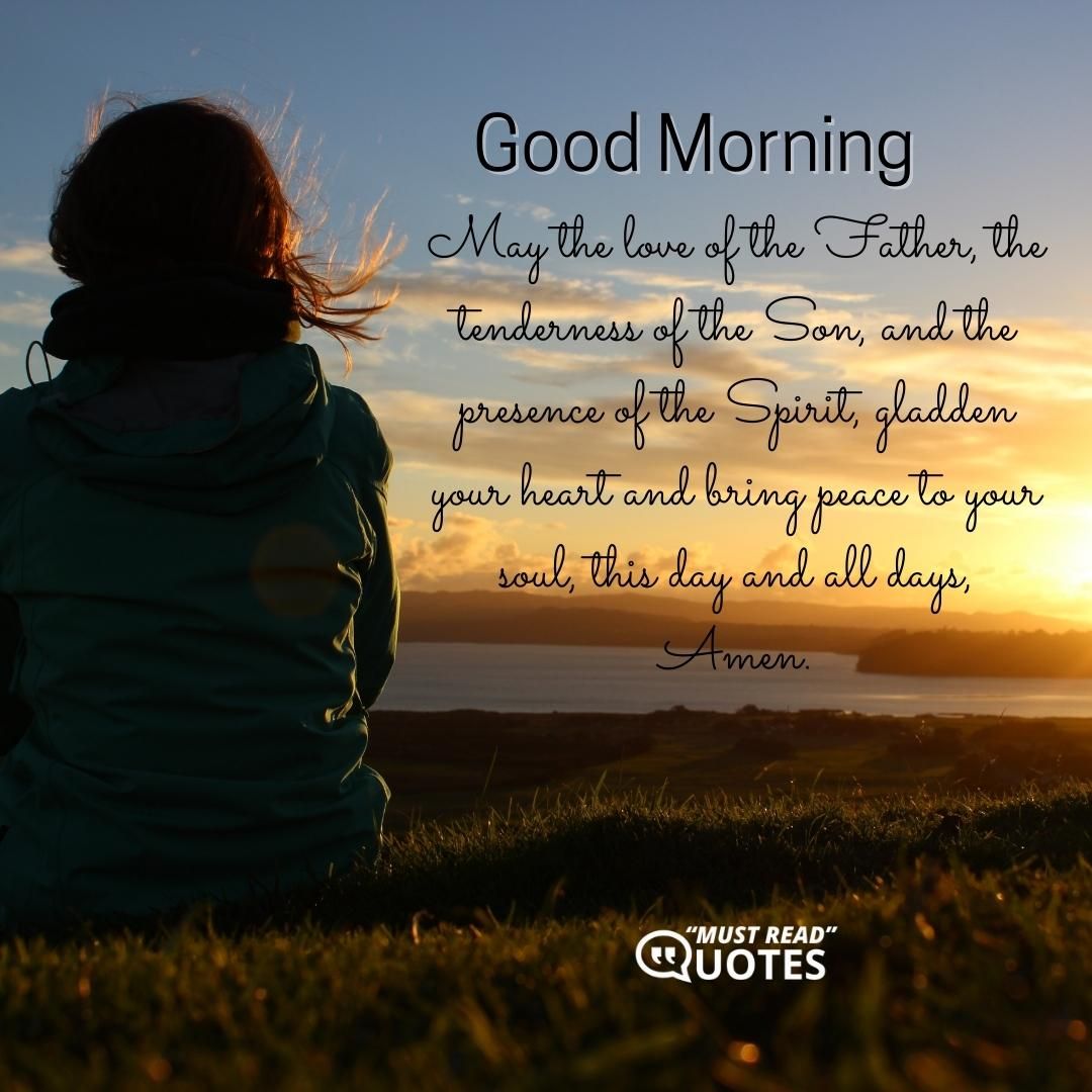 Good Morning. May the love of the Father, the tenderness of the Son, and the presence of the Spirit, gladden your heart and bring peace to your soul, this day and all days, Amen.